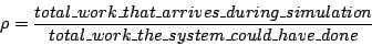 \begin{displaymath}
\rho = \frac{total\_work\_that\_arrives\_during\_simulation}
{total\_work\_the\_system\_could\_have\_done}
\end{displaymath}